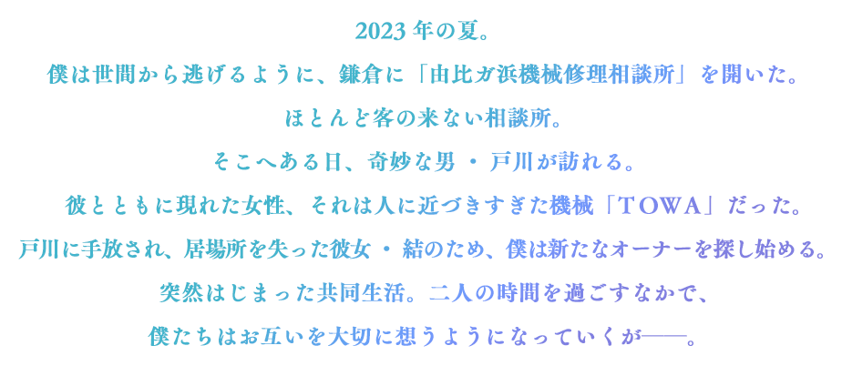 とある事情から職を失った青年・氷雨は、ふとしたきっかけで鎌倉・由比ガ浜に「機械修理相談所」を開く。ある日、相談所へかつての勤務先で作られた人間そっくりの女性型アンドロイド「ＴＯＷＡ」が持ち込まれ──。