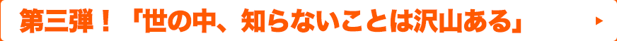 第三弾！「世の中、知らないことは沢山ある」