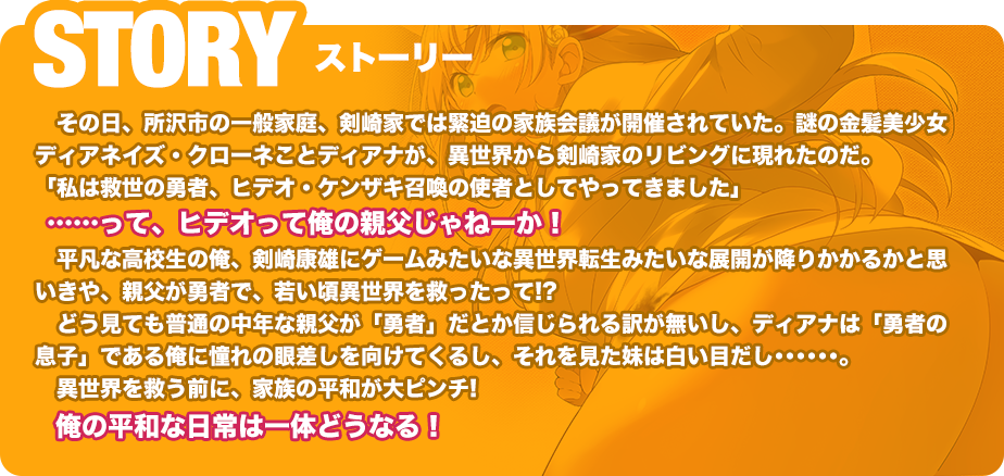 STORY その日、所沢市の一般家庭、剣崎家では緊迫の家族会議が開催されていた。謎の金髪美少女ディアネイズ・クローネことディアナが、異世界から剣崎家のリビングに現れたのだ。「私は救世の勇者、ヒデオ・ケンザキ召喚の使者としてやってきました」……って、ヒデオって俺の親父じゃねーか！平凡な高校生の俺、剣崎康雄にゲームみたいな異世界転生みたいな展開が降りかかるかと思いきや、親父が勇者で、若い頃異世界を救ったって!?どう見ても普通の中年な親父が「勇者」だとか信じられる訳が無いし、ディアナは「勇者の息子」である俺に憧れの眼差しを向けてくるし、それを見た妹は白い目だし･･････。異世界を救う前に、家族の平和が大ピンチ!俺の平和な日常は一体どうなる！