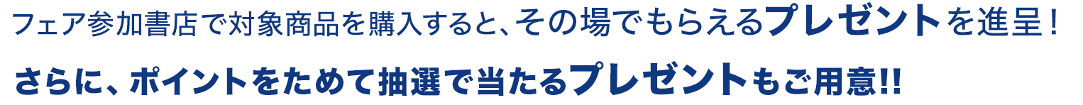 フェア参加書店で対象商品を購入すると、その場でもらえるプレゼントを進呈！さらに、ポイントを集めて抽選で当たるプレゼントもご用意!!