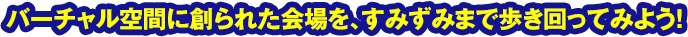 バーチャル空間に創られた会場を、すみずみまで歩き回ってみよう！