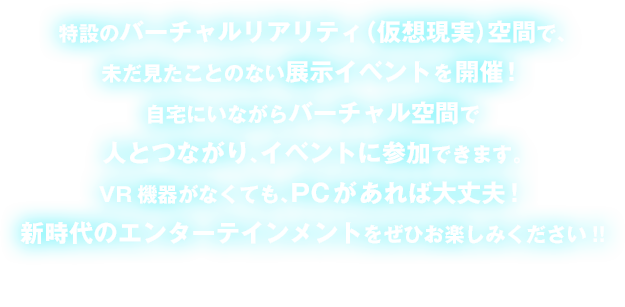 特設のバーチャルリアリティ（仮想現実）空間で、未だ見たことのない展示イベントを開催！自宅にいながらバーチャル空間で人とつながり、イベントに参加できる。新時代のエンターテインメントをぜひお楽しみください!!