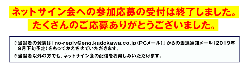 ネットサイン会への参加応募の受付は終了しました。たくさんのご応募ありがとうございました。※当選者の発表は「no-reply@enq.kadokawa.co.jp（PCメール）」からの当選通知メール（2019年9月下旬予定）をもってかえさせていただきます。※当選者以外の方でも、ネットサイン会の配信をお楽しみいただけます。